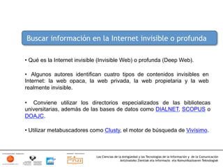 Buscar información en la Internet invisible o profunda

•  Qué es la Internet invisible (Invisible Web) o profunda (Deep Web).

•  Algunos autores identifican cuatro tipos de contenidos invisibles en
Internet: la web opaca, la web privada, la web propietaria y la web
realmente invisible.

•  Conviene utilizar los directorios especializados de las bibliotecas
universitarias, además de las bases de datos como DIALNET, SCOPUS o
DOAJC.

•  Utilizar metabuscadores como Clusty, el motor de búsqueda de Vivísimo.



                             Las Ciencias de la Antigüedad y las Tecnologías de la Información y de la Comunicación
                                              Antzinateko Zientiak eta Informazio eta Komunikazioaren Teknologiak	
  
 