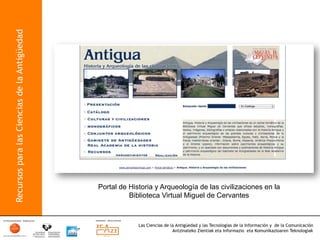Recursos para las Ciencias de la Antigüedad




                                              Portal de Historia y Arqueología de las civilizaciones en la
                                                        Biblioteca Virtual Miguel de Cervantes



                                                           Las Ciencias de la Antigüedad y las Tecnologías de la Información y de la Comunicación
                                                                            Antzinateko Zientiak eta Informazio eta Komunikazioaren Teknologiak	
  
 