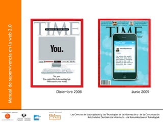 Manual de supervivencia en la web 2.0




                                        Diciembre 2006                                                     Junio 2009




                                               Las Ciencias de la Antigüedad y las Tecnologías de la Información y de la Comunicación
                                                                Antzinateko Zientiak eta Informazio eta Komunikazioaren Teknologiak	
  
 