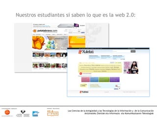 Nuestros estudiantes sí saben lo que es la web 2.0:




                      Las Ciencias de la Antigüedad y las Tecnologías de la Información y de la Comunicación
                                       Antzinateko Zientiak eta Informazio eta Komunikazioaren Teknologiak	
  
 
