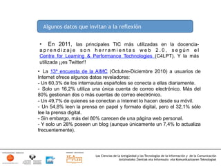 Algunos datos que invitan a la reflexión


•     En 2011, las principales TIC más utilizadas en la docencia-
aprendizaje son herramientas web 2.0, según el
Centre for Learning & Performance Technologies (C4LPT). Y la más
utilizada ¡¡es Twitter!!
•  La 13ª encuesta de la AIMC (Octubre-Diciembre 2010) a usuarios de
Internet ofrece algunos datos reveladores:
-  Un 60,3% de los internautas españoles se conecta a ellas diariamente.
-  Solo un 16,2% utiliza una única cuenta de correo electrónico. Más del
80% gestionan dos o más cuentas de correo electrónico.
-  Un 49,7% de quienes se conectan a Internet lo hacen desde su móvil.
-  Un 54,8% leen la prensa en papel y formato digital, pero el 32,1% sólo
lee la prensa digital.
-  Sin embargo, más del 80% carecen de una página web personal.
-  Y solo un 28% poseen un blog (aunque únicamente un 7,4% lo actualiza
frecuentemente).




                          Las Ciencias de la Antigüedad y las Tecnologías de la Información y de la Comunicación
                                           Antzinateko Zientiak eta Informazio eta Komunikazioaren Teknologiak	
  
 