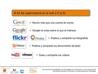 El kit de supervivencia en la web 2.0 (y II)


             = Mucho más que una cuenta de correo


             = Google te avisa sobre lo que te interesa


                                 = Publica y comparte tus fotografías


             = Publica y comparte tus documentos de texto


                   = Sube y comparte tus vídeos




                        Las Ciencias de la Antigüedad y las Tecnologías de la Información y de la Comunicación
                                         Antzinateko Zientiak eta Informazio eta Komunikazioaren Teknologiak	
  
 