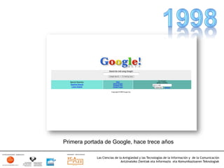Primera portada de Google, hace trece años

            Las Ciencias de la Antigüedad y las Tecnologías de la Información y de la Comunicación
                             Antzinateko Zientiak eta Informazio eta Komunikazioaren Teknologiak	
  
 