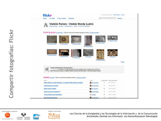 Compartir fotografías: Flickr




                                Las Ciencias de la Antigüedad y las Tecnologías de la Información y de la Comunicación
                                                 Antzinateko Zientiak eta Informazio eta Komunikazioaren Teknologiak	
  
 