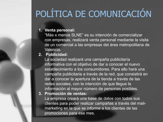 POLÍTICA DE COMUNICACIÓNVenta personal: “Más x menos SLNE” es su intención de comercializar con empresas, realizará venta personal mediante la visita de un comercial a las empresas del área metropolitana de Valencia. 2.	 Publicidad: La sociedad realizará una campaña publicitaría informativa con el objetivo de dar a conocer el nuevo establecimiento a los consumidores. Para ello hará una campaña publicitaria a través de la red, que consistirá en dar a conocer la apertura de la tienda a través de las redes sociales, con la intención de que llegue la información al mayor número de personas posibles. Promoción de ventas:	La empresa creará una base de datos con todos sus clientes para poder realizar campañas a través del mail-marketing en la que se informe a los clientes de las promociones para ese mes.