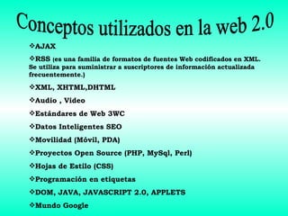 Conceptos utilizados en la web 2.0 AJAX RSS  ( es una familia de formatos de fuentes Web codificados en XML. Se utiliza para suministrar a suscriptores de información actualizada frecuentemente.) XML, XHTML,DHTML Audio , Video Estándares de Web 3WC Datos Inteligentes SEO Movilidad (Móvil, PDA) Proyectos Open Source (PHP, MySql, Perl) Hojas de Estilo (CSS) Programación en etiquetas  DOM, JAVA, JAVASCRIPT 2.0, APPLETS Mundo Google 