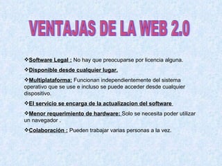 VENTAJAS DE LA WEB 2.0 Software Legal :  No hay que preocuparse por licencia alguna. Disponible desde cualquier lugar. Multiplataforma:  Funcionan independientemente del sistema operativo que se use e incluso se puede acceder desde cualquier dispositivo. El servicio se encarga de la actualizacion del software  Menor requerimiento de hardware:  Solo se necesita poder utilizar un navegador . Colaboración :  Pueden trabajar varias personas a la vez. 