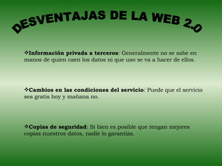 DESVENTAJAS DE LA WEB 2.0 Información privada a terceros : Generalmente no se sabe en manos de quien caen los datos ni que uso se va a hacer de ellos. Cambios en las condiciones del servicio : Puede que el servicio sea gratis hoy y mañana no. Copias de seguridad : Si bien es posible que tengan mejores copias nuestros datos, nadie lo garantiza. 