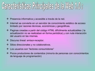 Caracteristicas Principales de la Web 1.0 : Presencia informativa y accesible a través de la red. Internet se convierte en un servidor de conocimiento estático de acceso limitado por razones técnicas, económicas y geográficas. Paginas creadas a partir del código HTML difícilmente actualizables ( la actualización no se realizaban en forma periódica) y con nula interacción del usuario en las mismas. Discurso lineal: emisor-receptor. Sitios direccionales y no colaborativos. Los usuarios son “lectores consumidores” Pocos productores de contenidos (minoría de personas con conocimientos de lenguaje de programación) 