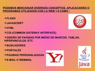 PODEMOS MENCIONAR DIVERSOS CONCEPTOS, APLICACIONES O PROGRAMAS UTILIZADOS CON LA WEB 1.0 COMO : FLASH JAVASCRIPT HTML CGI (COMMON GATEWAY INTERFACE) DISEÑO DE PAGINAS POR MEDIO DE MARCOS, TABLAS, HIPERVINCULOS, ETC. BUSCADORES PORTALES PAGINAS PERSONALIZADAS E-MAIL O WEBMAIL 