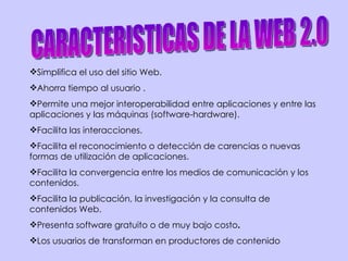 CARACTERISTICAS DE LA WEB 2.0 Simplifica el uso del sitio Web. Ahorra tiempo al usuario . Permite una mejor interoperabilidad entre aplicaciones y entre las aplicaciones y las máquinas (software-hardware). Facilita las interacciones. Facilita el reconocimiento o detección de carencias o nuevas formas de utilización de aplicaciones.  Facilita la convergencia entre los medios de comunicación y los contenidos.  Facilita la publicación, la investigación y la consulta de contenidos Web. Presenta software gratuito o de muy bajo costo . Los usuarios de transforman en productores de contenido 