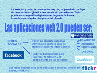La Web, tal y como la conocemos hoy día, ha permitido un flujo de comunicación global a una escala sin precedentes. Todo puede ser compartido digitalmente, llegando de forma inmediata a cualquier otro punto del planeta. Las aplicaciones web 2.0 pueden ser: REDES SOCIALES Ponen en contacto personas individuales sobre la base de alguna relación de interés común   DE AMISTAD AMOROSA ECONOMICA LABORAL Incluyen herramientas para favorecer la relación y el conocimiento de las personas.   Las redes sociales mas conocidas son: Facebook, Twitter, My Space, Flickr, etc. 