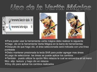 Para poder usar la herramienta varita mágica debo realizar lo siguiente
Hago clic en la herramienta Varita Mágica en la barra de herramientas
Después de que hago clic, el área seleccionada será indicada con una línea
punteada
Debo mantener presionada la tecla Shift para poder agregar mas áreas
Luego de seleccionar las áreas se puede aplicar los cambios
También puedo utilizar la opción filtro retazos la cual se encuentra en el menú
filtro elijo textura y hago clic en retazos
Doy clic para aplicar los cambios realizados
 