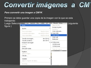 Para convertir una imagen a CMYK

Primero se debe guardar una copia de la imagen con la que se esta
trabajando
Luego Selecciono Imagen luego Modo y después Color CMYK (siguiente
figura )
 
