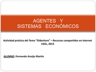 AGENTES Y
SISTEMAS ECONÓMICOS
Actividad práctica del Tema “Slideshare” – Recursos compartidos en Internet
USAL, 2013

ALUMNO :Fernando Araújo Martín

 