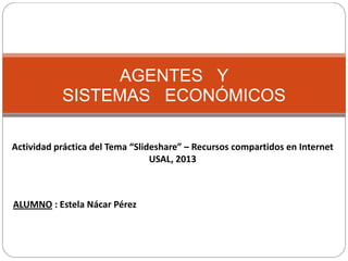AGENTES Y
SISTEMAS ECONÓMICOS
Actividad práctica del Tema “Slideshare” – Recursos compartidos en Internet
USAL, 2013

ALUMNO : Estela Nácar Pérez

 