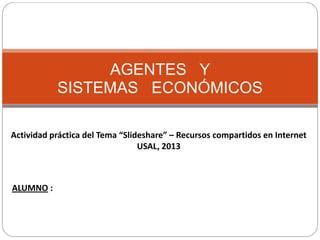 AGENTES Y
SISTEMAS ECONÓMICOS
Actividad práctica del Tema “Slideshare” – Recursos compartidos en Internet
USAL, 2013

ALUMNO :

 