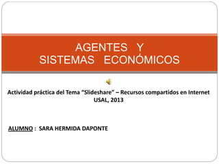 AGENTES Y
SISTEMAS ECONÓMICOS
Actividad práctica del Tema “Slideshare” – Recursos compartidos en Internet
USAL, 2013

ALUMNO : SARA HERMIDA DAPONTE

 