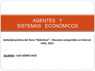 AGENTES Y
SISTEMAS ECONÓMICOS
Actividad práctica del Tema “Slideshare” – Recursos compartidos en Internet
USAL, 2013

ALUMNO : LUIS GÓMEZ RUIZ

 