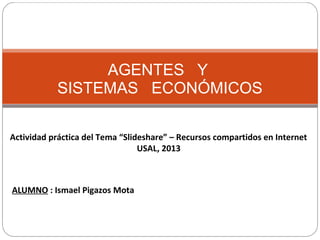 AGENTES Y
SISTEMAS ECONÓMICOS
Actividad práctica del Tema “Slideshare” – Recursos compartidos en Internet
USAL, 2013
ALUMNO : Ismael Pigazos Mota
 