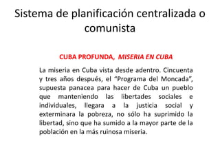 Sistema de planificación centralizada o
comunista
CUBA PROFUNDA, MISERIA EN CUBA
La miseria en Cuba vista desde adentro. Cincuenta
y tres años después, el “Programa del Moncada”,
supuesta panacea para hacer de Cuba un pueblo
que manteniendo las libertades sociales e
individuales, llegara a la justicia social y
exterminara la pobreza, no sólo ha suprimido la
libertad, sino que ha sumido a la mayor parte de la
población en la más ruinosa miseria.
 