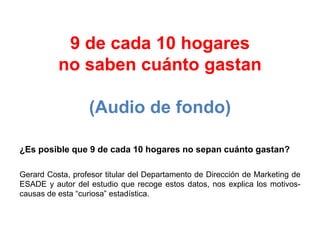 9 de cada 10 hogares
no saben cuánto gastan
(Audio de fondo)
¿Es posible que 9 de cada 10 hogares no sepan cuánto gastan?
Gerard Costa, profesor titular del Departamento de Dirección de Marketing de
ESADE y autor del estudio que recoge estos datos, nos explica los motivos-
causas de esta “curiosa” estadística.
 
