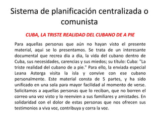 CUBA, LA TRISTE REALIDAD DEL CUBANO DE A PIE
Para aquellas personas que aún no hayan visto el presente
material, aqui se lo presentamos. Se trata de un interesante
documental que recrea dia a dia, la vida del cubano dentro de
Cuba, sus necesidades, carencias y sus miedos; su título: Cuba: "La
triste realidad del cubano de a pie." Para ello, la enviada especial
Leana Astorga visita la isla y convive con ese cubano
personalmente. Este material consta de 5 partes, y ha sido
unificado en una sola para mayor facilidad al momento de verse.
Solicitamos a aquellas personas que lo reciban, que no borren el
correo una vez visto y lo reenvien a sus familiares y amistades. En
solidaridad con el dolor de estas personas que nos ofrecen sus
testimonios a viva voz, contribuya y corra la voz.
Sistema de planificación centralizada o
comunista
 