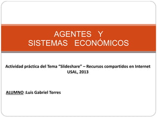 AGENTES Y 
SISTEMAS ECONÓMICOS 
Actividad práctica del Tema “Slideshare” – Recursos compartidos en Internet 
USAL, 2013 
ALUMNO :Luis Gabriel Torres 
 
