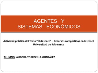 AGENTES Y
SISTEMAS ECONÓMICOS
Actividad práctica del Tema “Slideshare” – Recursos compartidos en Internet
Universidad de Salamanca
ALUMNO :AURORA TORRECILLA GONZÁLEZ
 