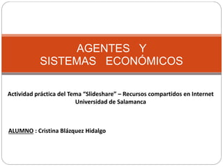 AGENTES Y
SISTEMAS ECONÓMICOS
Actividad práctica del Tema “Slideshare” – Recursos compartidos en Internet
Universidad de Salamanca
ALUMNO : Cristina Blázquez Hidalgo
 