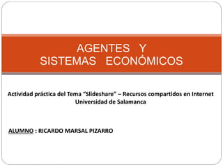 AGENTES Y
SISTEMAS ECONÓMICOS
Actividad práctica del Tema “Slideshare” – Recursos compartidos en Internet
Universidad de Salamanca
ALUMNO : RICARDO MARSAL PIZARRO
 