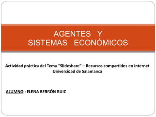AGENTES Y
SISTEMAS ECONÓMICOS
Actividad práctica del Tema “Slideshare” – Recursos compartidos en Internet
Universidad de Salamanca
ALUMNO : ELENA BERRÓN RUIZ
 