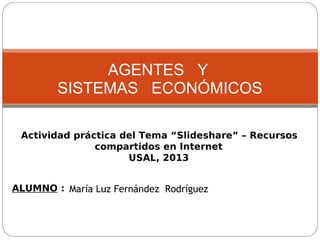 AGENTES Y
SISTEMAS ECONÓMICOS
Actividad práctica del Tema “Slideshare” – Recursos
compartidos en Internet
USAL, 2013
ALUMNO : María Luz Fernández Rodríguez

 