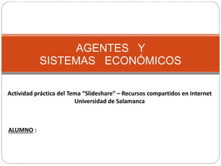 AGENTES Y
SISTEMAS ECONÓMICOS
Actividad práctica del Tema “Slideshare” – Recursos compartidos en Internet
Universidad de Salamanca
ALUMNO :
 