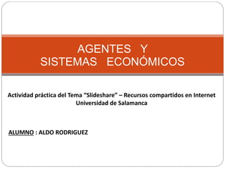 AGENTES Y
SISTEMAS ECONÓMICOS
Actividad práctica del Tema “Slideshare” – Recursos compartidos en Internet
Universidad de Salamanca
ALUMNO : ALDO RODRIGUEZ
 