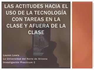 Lauren Lewis
La Universidad del Norte de Arizona
Investigación Practicum C
LAS ACTITUDES HACIA EL
USO DE LA TECNOLOGÍA
CON TAREAS EN LA
CLASE Y AFUERA DE LA
CLASE
 