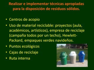 Realizar e implementar técnicas apropiadas
   para la disposición de residuos sólidos.

• Centros de acopio
• Uso de material reciclable: proyectos (aula,
  académicos, artísticos), empresa de reciclaje
  (campaña todos por un techo), Hewlett-
  Packard, empaques verdes navideños.
• Puntos ecológicos
• Cajas de reciclaje
• Ruta interna
 