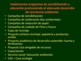 Implementar programas de sensibilización y
     educación promoviendo el adecuado desarrollo
                de conciencia ambiental.
•   Campañas de sensibilización
•   Campañas de celebración días ambientales
•   Campañas de reducción de papel
•   Campañas de cuidado de Flora y Fauna
•   Cajas de reciclaje
•   Proyecto artístico reciclaje: papelería y productos
    verdes
•   Proyecto académico de desarrollo sostenible: huerta y
    fertilizantes.
•   Proyecto Uso amigable de recursos
•   Capacitación
•   Servicio social: Educación ambiental:
•   CAS – Casa ecología
 