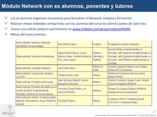 Módulo Network con ex alumnos, ponentes y tutores

  Los ex alumnos organizan encuentros para fortalecer el Network: empleo y formación.
  Realizan mesas redondas compartidas con los alumnos del curso los últimos jueves de cada mes.
  Tienen una red de contacto permanente en www.Linkedin.com/grupomedicosPRAMI
  Mesas del curso anterior:




                                                                                                                                    15
                                                             Ilustre Colegio Oficial de Médicos de Madrid. PRAMI. Christian Brito 010312
 