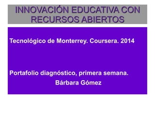 INNOVACIÓN EDUCATIVA CON 
RECURSOS ABIERTOS 
Tecnológico de Monterrey. Coursera. 2014 
Portafolio diagnóstico, primera semana. 
Bárbara Gómez 
 