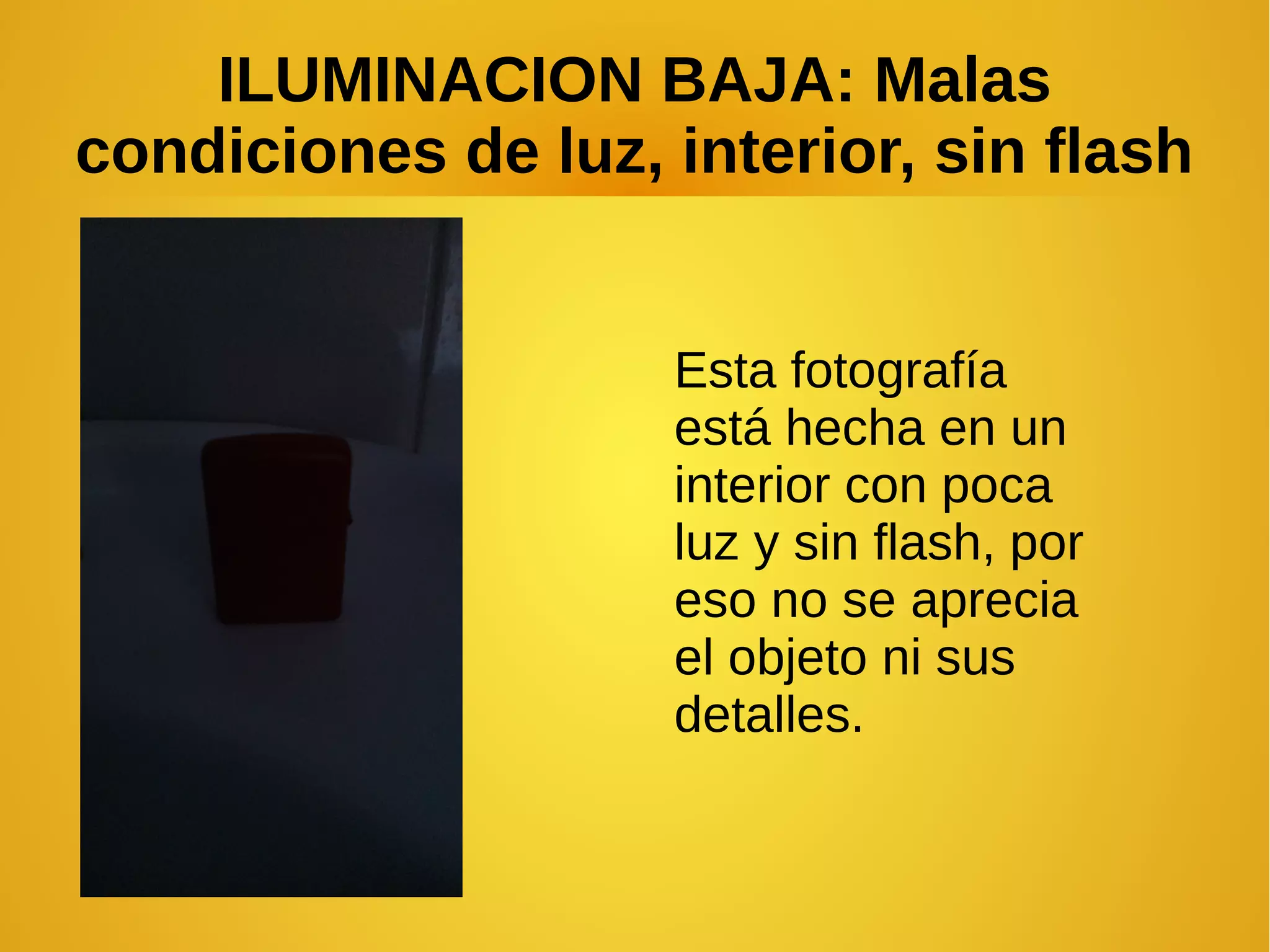 ILUMINACION BAJA: Malas 
condiciones de luz, interior, sin flash 
Esta fotografía 
está hecha en un 
interior con poca 
luz y sin flash, por 
eso no se aprecia 
el objeto ni sus 
detalles. 
 