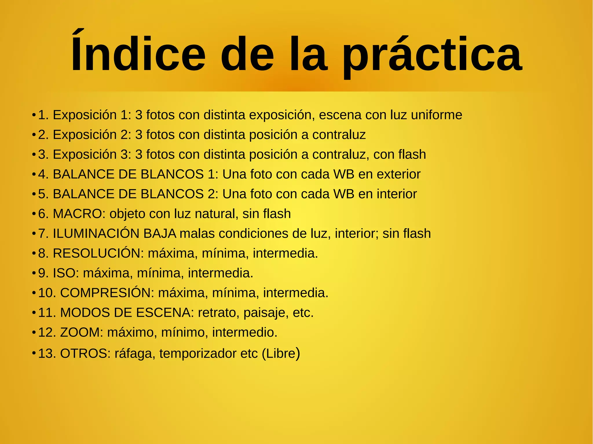 Índice de la práctica 
●1. Exposición 1: 3 fotos con distinta exposición, escena con luz uniforme 
●2. Exposición 2: 3 fotos con distinta posición a contraluz 
●3. Exposición 3: 3 fotos con distinta posición a contraluz, con flash 
●4. BALANCE DE BLANCOS 1: Una foto con cada WB en exterior 
●5. BALANCE DE BLANCOS 2: Una foto con cada WB en interior 
●6. MACRO: objeto con luz natural, sin flash 
●7. ILUMINACIÓN BAJA malas condiciones de luz, interior; sin flash 
●8. RESOLUCIÓN: máxima, mínima, intermedia. 
●9. ISO: máxima, mínima, intermedia. 
●10. COMPRESIÓN: máxima, mínima, intermedia. 
●11. MODOS DE ESCENA: retrato, paisaje, etc. 
●12. ZOOM: máximo, mínimo, intermedio. 
●13. OTROS: ráfaga, temporizador etc (Libre) 
 