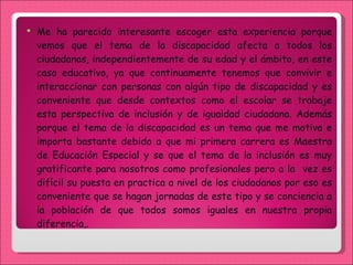 Me ha parecido interesante escoger esta experiencia porque vemos que el tema de la discapacidad afecta a todos los ciudadanos, independientemente de su edad y el ámbito, en este caso educativo, ya que continuamente tenemos que convivir e interaccionar con personas con algún tipo de discapacidad y es conveniente que desde contextos como el escolar se trabaje esta perspectiva de inclusión y de igualdad ciudadana. Además porque el tema de la discapacidad es un tema que me motiva e importa bastante debido a que mi primera carrera es Maestra de Educación Especial y se que el tema de la inclusión es muy gratificante para nosotros como profesionales pero a la  vez es difícil su puesta en practica a nivel de los ciudadanos por eso es conveniente que se hagan jornadas de este tipo y se conciencia a la población de que todos somos iguales en nuestra propia diferencia,. 