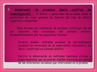 3.  Generador de pruebas (para centros de investigación) :   El Editor o generador de pruebas tiene la posibilidad de crear pruebas en función del tipo de déficit cognitivo a rehabilitar Este sistema de realización de pruebas constituye uno de los aspectos más novedosos del sistema Gradior, fundamentalmente por las siguientes razones: Permite diseñar múltiples pruebas de entrenamiento cerebral sin necesidad de un especialista informático. Es decir, constituye un sistema abierto. Facilita la elaboración de múltiples hipótesis clínicas y experimentales que se podrán diseñar mediente el control de las diferentes variables que intervienen en la prueba.  .  