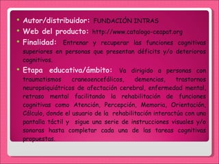 Autor/distribuidor:  FUNDACIÓN INTRAS Web del producto:  http://www.catalogo-ceapat.org Finalidad:  En trenar y recuperar las funciones cognitivas superiores en personas que presentan déficits y/o deterioros cognitivos. Etapa educativa/ámbito:  Va dirigido a personas con traumatismos craneoencefálicos, demencias, trastornos neuropsiquiátricos de afectación cerebral, enfermedad mental, retraso mental facilitando la rehabilitación de funciones cognitivas como Atención, Percepción, Memoria, Orientación, Cálculo, donde el usuario de la  rehabilitación interactúa con una pantalla táctil y  sigue una serie de instrucciones visuales y/o sonoras hasta completar cada una de las tareas cognitivas propuestas.  