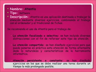Nombre:   Atentis Tipo:  Software Descripción:  Atentis es una aplicación destinada a trabajar la atención mediante diversos ejercicios, combinando el trabajo con el ordenador y el tradicional de fichas. Se recomienda el uso de Atentis para el trabajo de: La atención focalizada o selectiva:  se han incluido diversas distracciones con el fin de reforzar este tipo de atención.  La atención compartida:  se han diseñado ejercicios para que pueda ponerse en práctica esta atención de forma alternante dada la naturaleza y características de la herramienta informática.  Atención persistente o constante:  se han diseñado ejercicios en los que se debe realizar una tarea durante un tiempo lo más prolongado posible.  