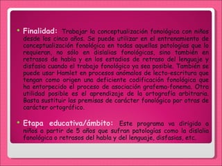 Finalidad:  Trabajar la conceptualización fonológica con niños desde los cinco años. Se puede utilizar en el entrenamiento de conceptualización fonológica en todas aquellas patologías que lo requieran, no sólo en dislalias fonológicas, sino también en retrasos de habla y en los estadios de retraso del lenguaje y disfasia cuando el trabajo fonológico ya sea posible. También se puede usar Hamlet en procesos anómalos de lecto-escritura que tengan como origen una deficiente codificación fonológica que ha entorpecido el proceso de asociación grafema-fonema. Otra utilidad posible es el aprendizaje de la ortografía arbitraria. Basta sustituir las premisas de carácter fonológico por otras de carácter ortográfico. Etapa educativa/ámbito:  Este programa va dirigido a niños a partir de 5 años que sufran patologías como la dislalia fonológica o retrasos del habla y del lenguaje, disfasias, etc.  