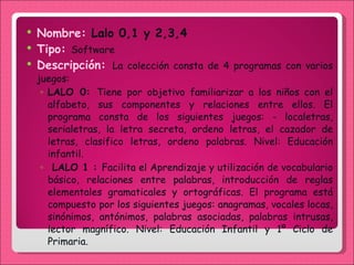 Nombre:  Lalo 0,1 y 2,3,4 Tipo:  Software  Descripción:  La colección consta de 4 programas con varios juegos:  LALO 0:  Tiene por objetivo familiarizar a los niños con el alfabeto, sus componentes y relaciones entre ellos. El programa consta de los siguientes juegos: - localetras, serialetras, la letra secreta, ordeno letras, el cazador de letras, clasifico letras, ordeno palabras. Nivel: Educación infantil. LALO 1 :  Facilita el Aprendizaje y utilización de vocabulario básico, relaciones entre palabras, introducción de reglas elementales gramaticales y ortográficas. El programa está compuesto por los siguientes juegos: anagramas, vocales locas, sinónimos, antónimos, palabras asociadas, palabras intrusas, lector magnífico. Nivel: Educación Infantil y 1º Ciclo de Primaria.  