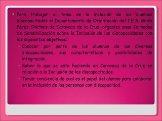 Para trabajar el tema de la inclusión de los alumnos discapacitados el Departamento de Orientación del I.E.S. Ginés Pérez Chirinos de Caravaca de la Cruz, organizó unas Jornadas de Sensibilización sobre la Inclusión de las discapacidades con los siguientes  objetivos: Conocer por parte de los alumnos de las diversas discapacidades, sus características y posibilidades de integración. Saber lo que se esta haciendo en Caravaca de la Cruz en relación a la Inclusión de los discapacitados. Tomar conciencia de cual es el papel del alumno para colaborar en la inclusión de las personas con discapacidad. 