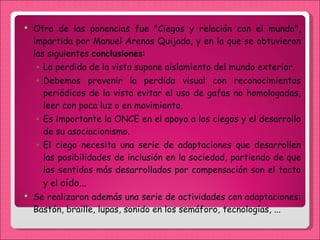 Otra de las ponencias fue "Ciegos y relación con el mundo", impartida por Manuel Arenas Quijada, y en la que se obtuvieron las siguientes  conclusiones : La perdida de la vista supone aislamiento del mundo exterior. Debemos prevenir la perdida visual con reconocimientos periódicos de la vista evitar el uso de gafas no homologadas, leer con poca luz o en movimiento. Es importante la ONCE en el apoyo a los ciegos y el desarrollo de su asociacionismo. El ciego necesita una serie de adaptaciones que desarrollen las posibilidades de inclusión en la sociedad, partiendo de que los sentidos más desarrollados por compensación son el tacto y el  oído... Se realizaron además una serie de actividades con adaptaciones: Bastón, braille, lupas, sonido en los semáforo, tecnologías, ... 